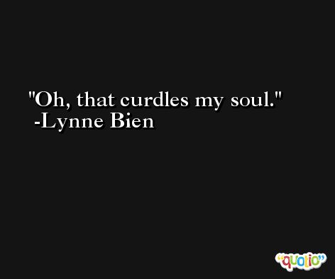 Oh, that curdles my soul. -Lynne Bien