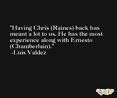 Having Chris (Raines) back has meant a lot to us. He has the most experience along with Ernesto (Chamberlain). -Luis Valdez