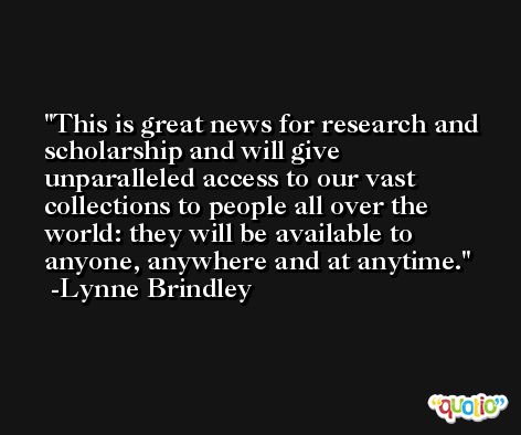 This is great news for research and scholarship and will give unparalleled access to our vast collections to people all over the world: they will be available to anyone, anywhere and at anytime. -Lynne Brindley