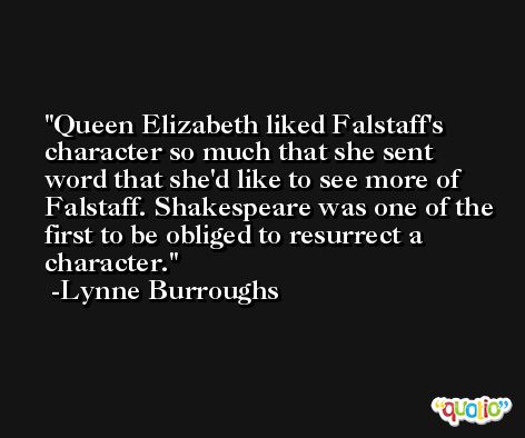 Queen Elizabeth liked Falstaff's character so much that she sent word that she'd like to see more of Falstaff. Shakespeare was one of the first to be obliged to resurrect a character. -Lynne Burroughs