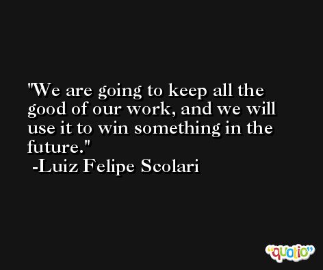 We are going to keep all the good of our work, and we will use it to win something in the future. -Luiz Felipe Scolari