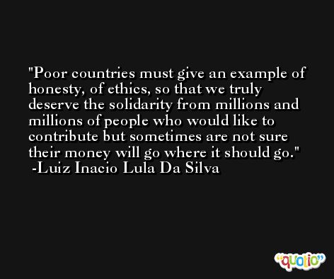 Poor countries must give an example of honesty, of ethics, so that we truly deserve the solidarity from millions and millions of people who would like to contribute but sometimes are not sure their money will go where it should go. -Luiz Inacio Lula Da Silva