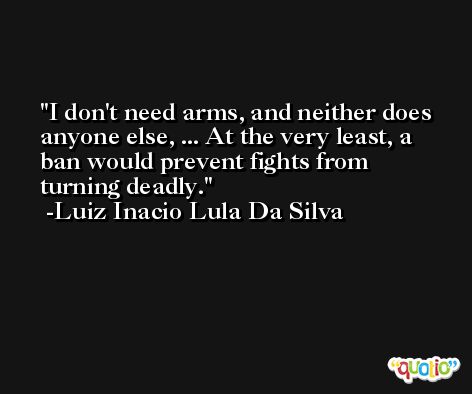 I don't need arms, and neither does anyone else, ... At the very least, a ban would prevent fights from turning deadly. -Luiz Inacio Lula Da Silva