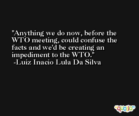 Anything we do now, before the WTO meeting, could confuse the facts and we'd be creating an impediment to the WTO. -Luiz Inacio Lula Da Silva