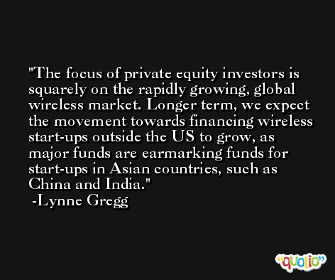 The focus of private equity investors is squarely on the rapidly growing, global wireless market. Longer term, we expect the movement towards financing wireless start-ups outside the US to grow, as major funds are earmarking funds for start-ups in Asian countries, such as China and India. -Lynne Gregg