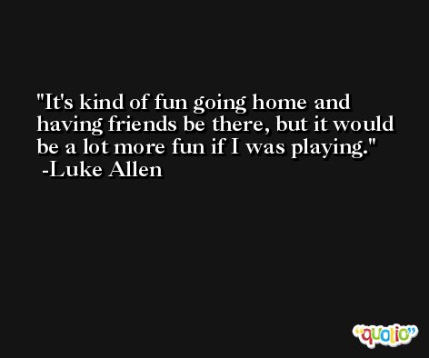 It's kind of fun going home and having friends be there, but it would be a lot more fun if I was playing. -Luke Allen