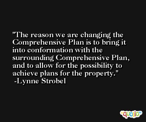 The reason we are changing the Comprehensive Plan is to bring it into conformation with the surrounding Comprehensive Plan, and to allow for the possibility to achieve plans for the property. -Lynne Strobel