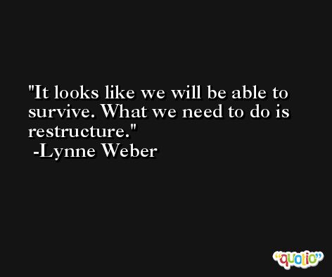 It looks like we will be able to survive. What we need to do is restructure. -Lynne Weber