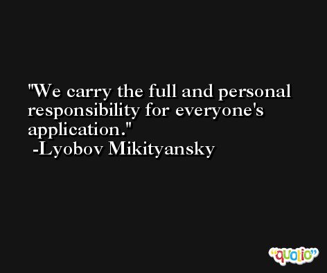 We carry the full and personal responsibility for everyone's application. -Lyobov Mikityansky