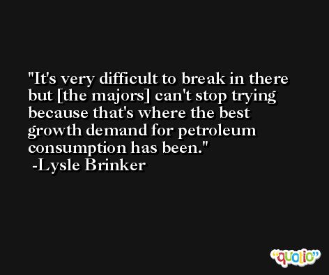 It's very difficult to break in there but [the majors] can't stop trying because that's where the best growth demand for petroleum consumption has been. -Lysle Brinker