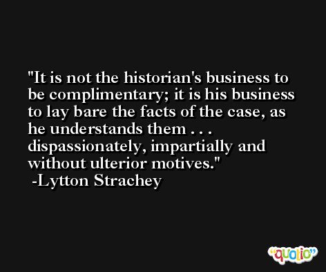 It is not the historian's business to be complimentary; it is his business to lay bare the facts of the case, as he understands them . . . dispassionately, impartially and without ulterior motives. -Lytton Strachey