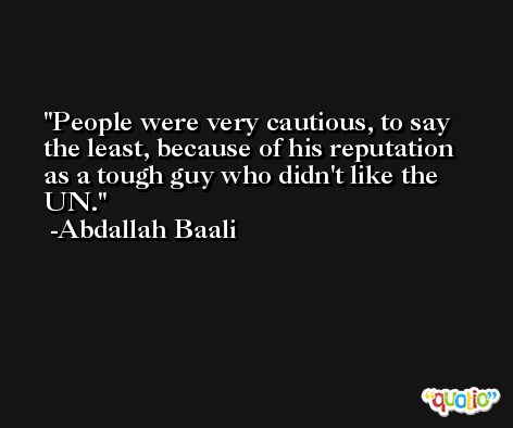People were very cautious, to say the least, because of his reputation as a tough guy who didn't like the UN. -Abdallah Baali