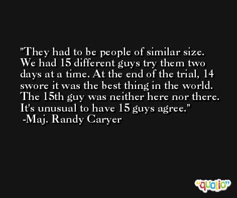 They had to be people of similar size. We had 15 different guys try them two days at a time. At the end of the trial, 14 swore it was the best thing in the world. The 15th guy was neither here nor there. It's unusual to have 15 guys agree. -Maj. Randy Caryer