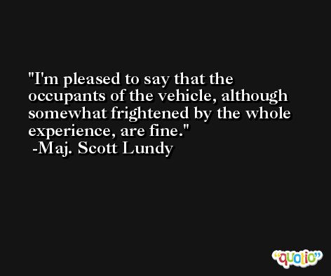 I'm pleased to say that the occupants of the vehicle, although somewhat frightened by the whole experience, are fine. -Maj. Scott Lundy