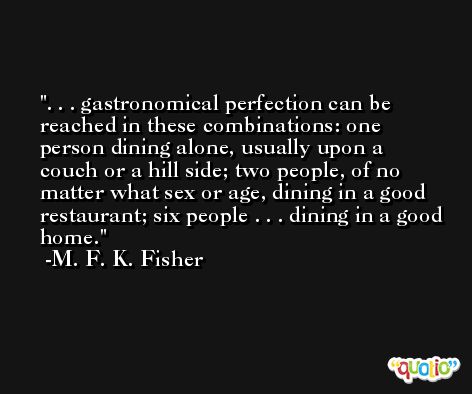 . . . gastronomical perfection can be reached in these combinations: one person dining alone, usually upon a couch or a hill side; two people, of no matter what sex or age, dining in a good restaurant; six people . . . dining in a good home. -M. F. K. Fisher
