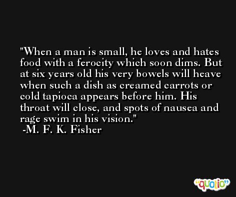 When a man is small, he loves and hates food with a ferocity which soon dims. But at six years old his very bowels will heave when such a dish as creamed carrots or cold tapioca appears before him. His throat will close, and spots of nausea and rage swim in his vision. -M. F. K. Fisher