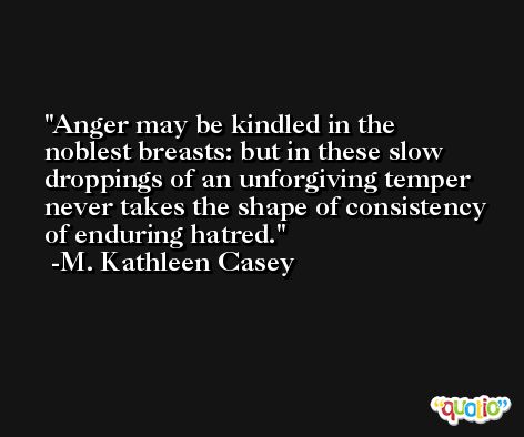 Anger may be kindled in the noblest breasts: but in these slow droppings of an unforgiving temper never takes the shape of consistency of enduring hatred. -M. Kathleen Casey