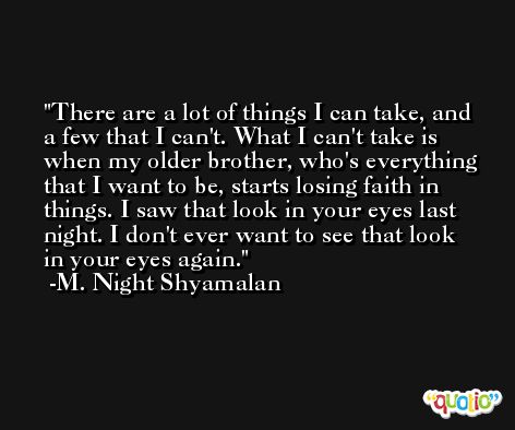 There are a lot of things I can take, and a few that I can't. What I can't take is when my older brother, who's everything that I want to be, starts losing faith in things. I saw that look in your eyes last night. I don't ever want to see that look in your eyes again. -M. Night Shyamalan