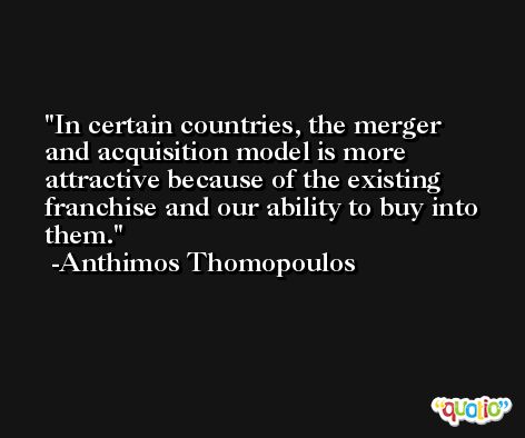 In certain countries, the merger and acquisition model is more attractive because of the existing franchise and our ability to buy into them. -Anthimos Thomopoulos
