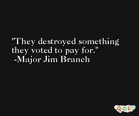They destroyed something they voted to pay for. -Major Jim Branch