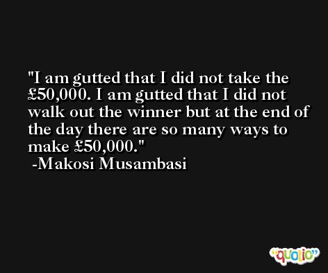 I am gutted that I did not take the £50,000. I am gutted that I did not walk out the winner but at the end of the day there are so many ways to make £50,000. -Makosi Musambasi