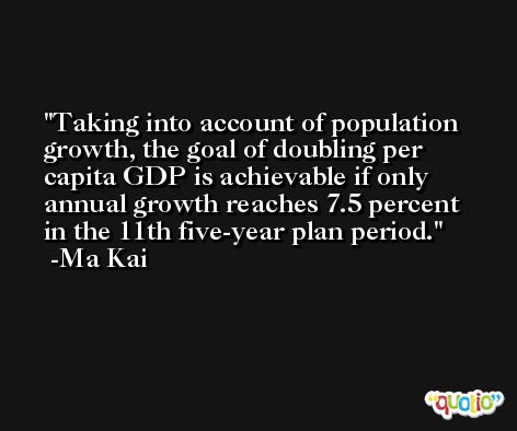 Taking into account of population growth, the goal of doubling per capita GDP is achievable if only annual growth reaches 7.5 percent in the 11th five-year plan period. -Ma Kai