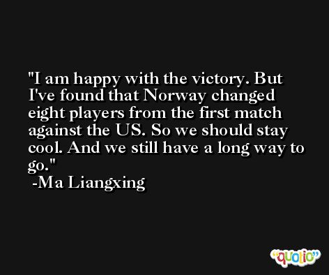 I am happy with the victory. But I've found that Norway changed eight players from the first match against the US. So we should stay cool. And we still have a long way to go. -Ma Liangxing