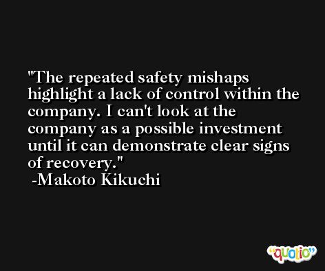 The repeated safety mishaps highlight a lack of control within the company. I can't look at the company as a possible investment until it can demonstrate clear signs of recovery. -Makoto Kikuchi