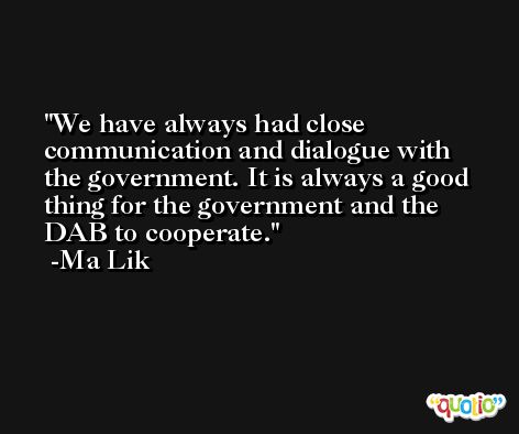 We have always had close communication and dialogue with the government. It is always a good thing for the government and the DAB to cooperate. -Ma Lik
