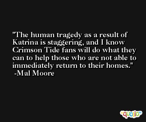 The human tragedy as a result of Katrina is staggering, and I know Crimson Tide fans will do what they can to help those who are not able to immediately return to their homes. -Mal Moore