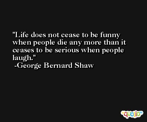 Life does not cease to be funny when people die any more than it ceases to be serious when people laugh. -George Bernard Shaw