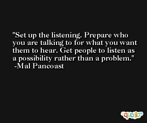 Set up the listening. Prepare who you are talking to for what you want them to hear. Get people to listen as a possibility rather than a problem. -Mal Pancoast