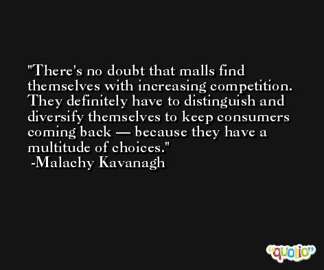 There's no doubt that malls find themselves with increasing competition. They definitely have to distinguish and diversify themselves to keep consumers coming back — because they have a multitude of choices. -Malachy Kavanagh