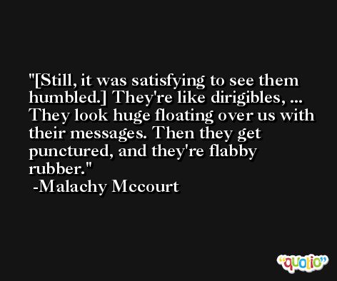 [Still, it was satisfying to see them humbled.] They're like dirigibles, ... They look huge floating over us with their messages. Then they get punctured, and they're flabby rubber. -Malachy Mccourt