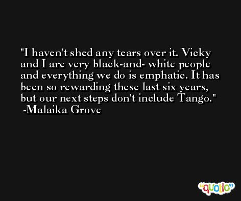 I haven't shed any tears over it. Vicky and I are very black-and- white people and everything we do is emphatic. It has been so rewarding these last six years, but our next steps don't include Tango. -Malaika Grove