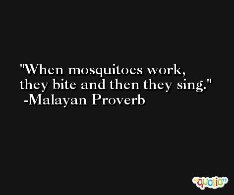 When mosquitoes work, they bite and then they sing. -Malayan Proverb