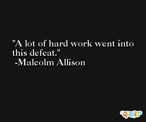 A lot of hard work went into this defeat. -Malcolm Allison