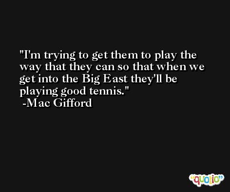 I'm trying to get them to play the way that they can so that when we get into the Big East they'll be playing good tennis. -Mac Gifford