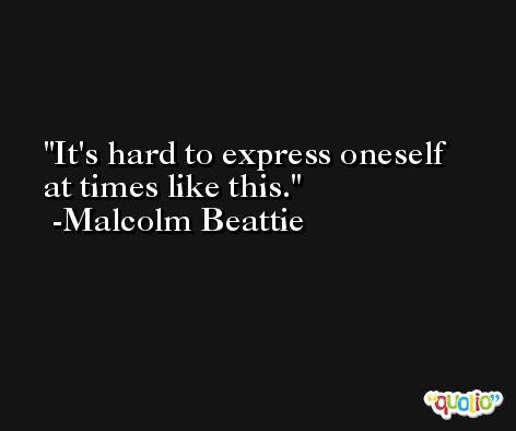 It's hard to express oneself at times like this. -Malcolm Beattie