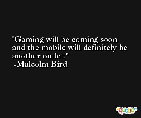 Gaming will be coming soon and the mobile will definitely be another outlet. -Malcolm Bird