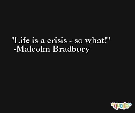 Life is a crisis - so what! -Malcolm Bradbury