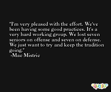 I'm very pleased with the effort. We've been having some good practices. It's a very hard working group. We lost seven seniors on offense and seven on defense. We just want to try and keep the tradition going. -Mac Mistric