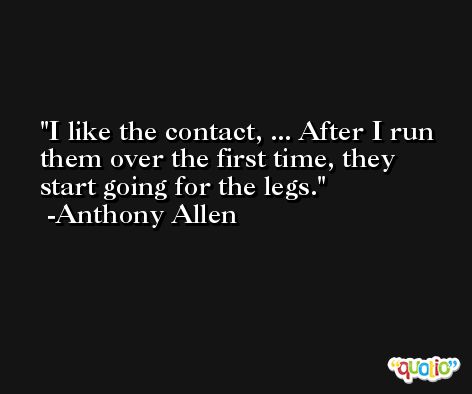 I like the contact, ... After I run them over the first time, they start going for the legs. -Anthony Allen