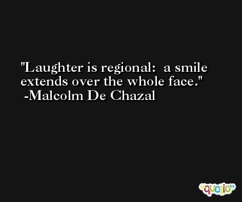 Laughter is regional:  a smile extends over the whole face. -Malcolm De Chazal