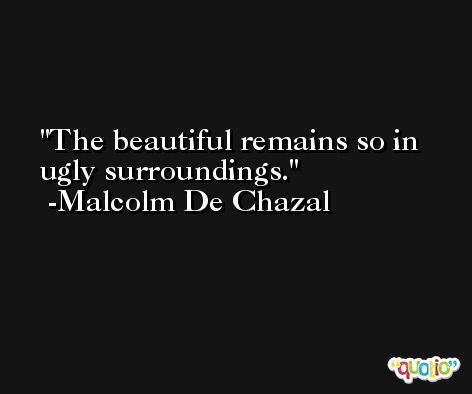 The beautiful remains so in ugly surroundings. -Malcolm De Chazal
