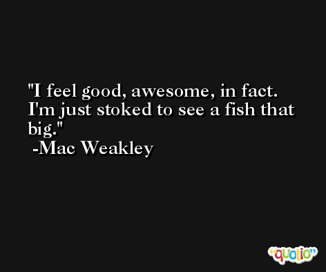 I feel good, awesome, in fact. I'm just stoked to see a fish that big. -Mac Weakley