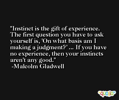 Instinct is the gift of experience. The first question you have to ask yourself is, 'On what basis am I making a judgment?' ... If you have no experience, then your instincts aren't any good. -Malcolm Gladwell