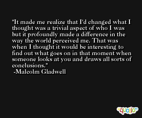 It made me realize that I'd changed what I thought was a trivial aspect of who I was but it profoundly made a difference in the way the world perceived me. That was when I thought it would be interesting to find out what goes on in that moment when someone looks at you and draws all sorts of conclusions. -Malcolm Gladwell