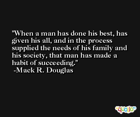 When a man has done his best, has given his all, and in the process supplied the needs of his family and his society, that man has made a habit of succeeding. -Mack R. Douglas