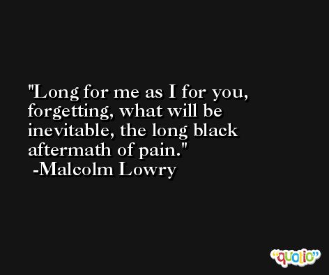 Long for me as I for you, forgetting, what will be inevitable, the long black aftermath of pain. -Malcolm Lowry